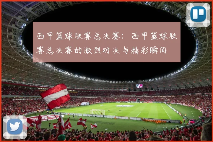 西甲篮球联赛总决赛：西甲篮球联赛总决赛的激烈对决与精彩瞬间