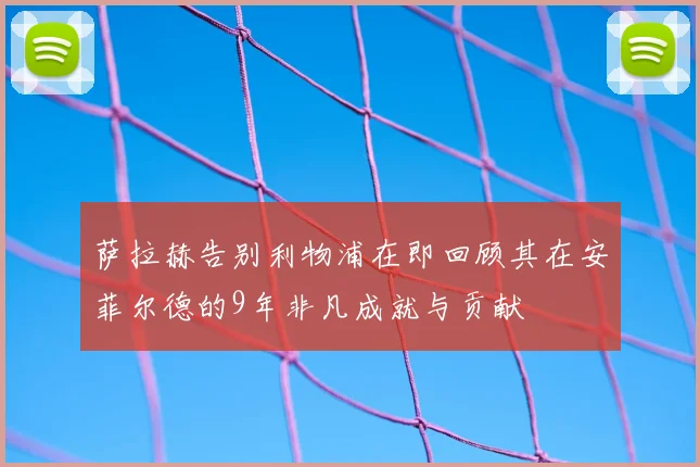 萨拉赫告别利物浦在即回顾其在安菲尔德的9年非凡成就与贡献