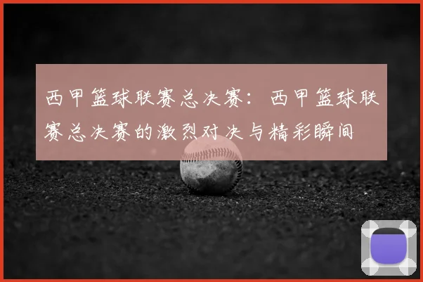 西甲篮球联赛总决赛：西甲篮球联赛总决赛的激烈对决与精彩瞬间