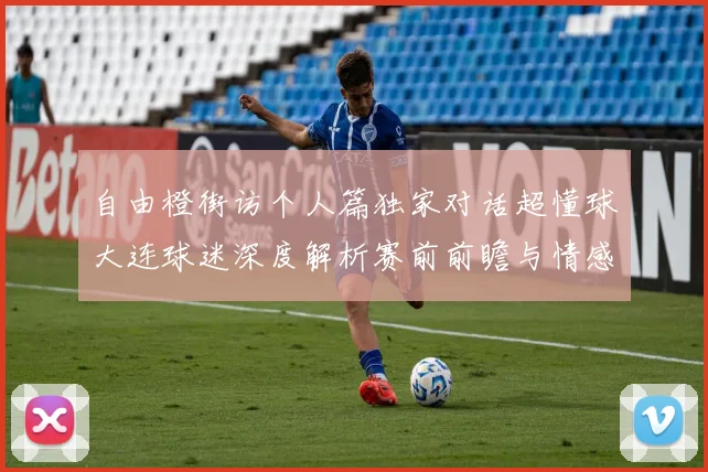 自由橙街访个人篇独家对话超懂球大连球迷深度解析赛前前瞻与情感共鸣